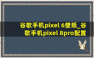 谷歌手机pixel 6壁纸_谷歌手机pixel 8pro配置